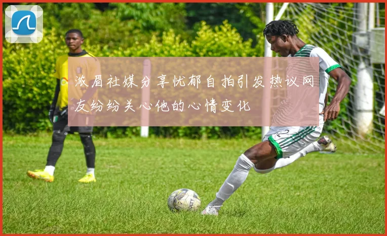浓眉社媒分享忧郁自拍引发热议网友纷纷关心他的心情变化
