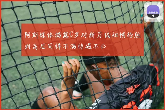 阿斯媒体揭露C罗对新月偏袒愤怒胜利高层同样不满待遇不公