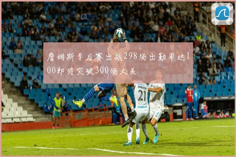 詹姆斯季后赛出战298场出勤率达100即将突破300场大关