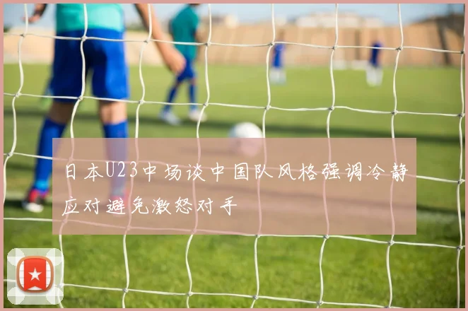 日本U23中场谈中国队风格强调冷静应对避免激怒对手