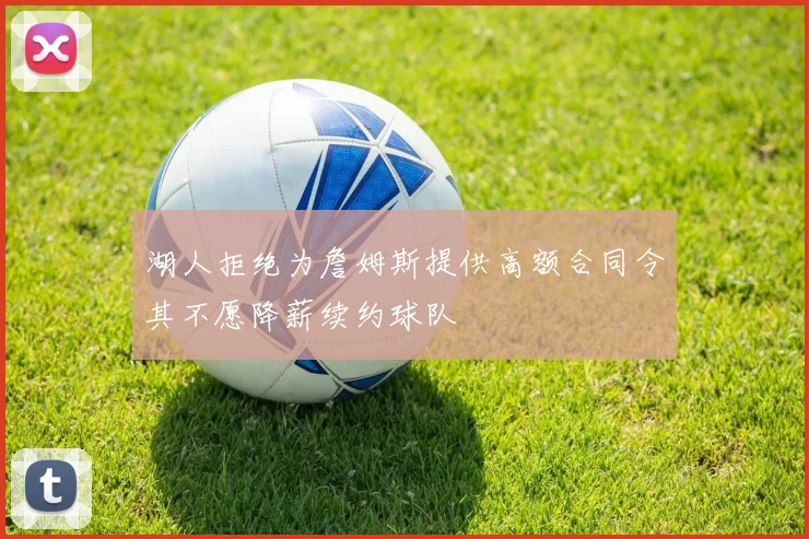 湖人拒绝为詹姆斯提供高额合同令其不愿降薪续约球队