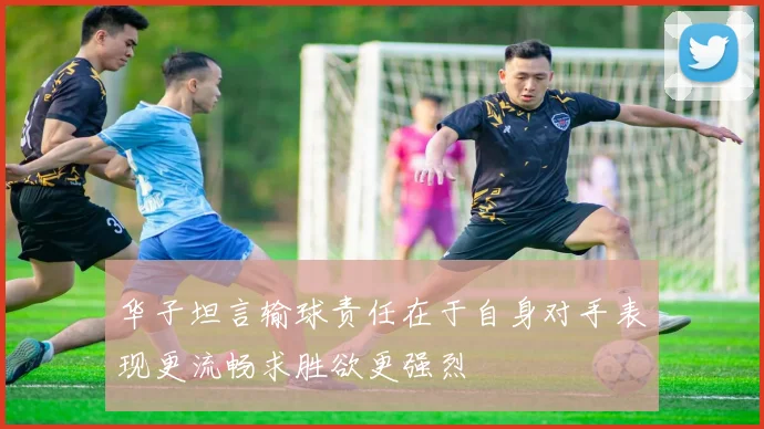 华子坦言输球责任在于自身对手表现更流畅求胜欲更强烈