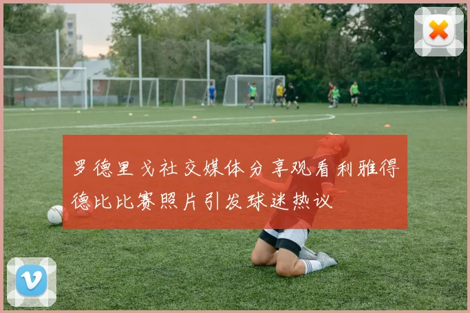 罗德里戈社交媒体分享观看利雅得德比比赛照片引发球迷热议