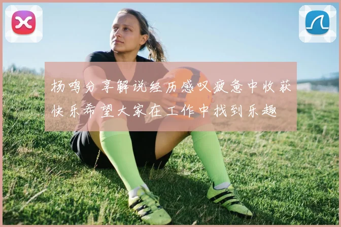 杨鸣分享解说经历感叹疲惫中收获快乐希望大家在工作中找到乐趣