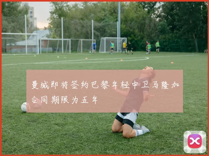 曼城即将签约巴黎年轻中卫马隆加合同期限为五年