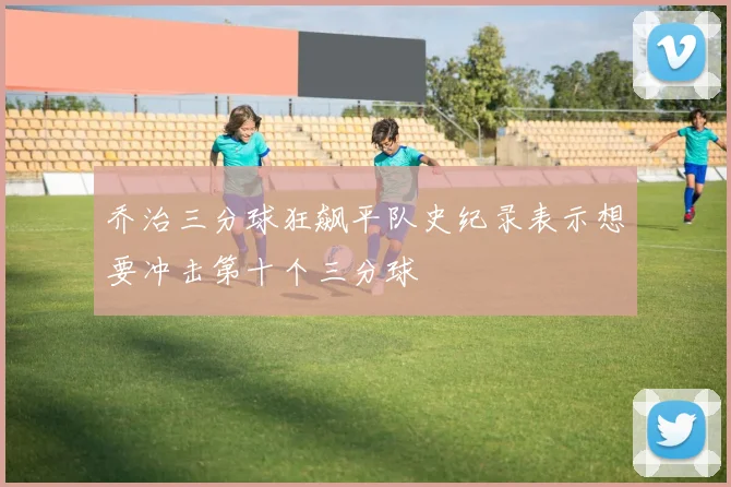 乔治三分球狂飙平队史纪录表示想要冲击第十个三分球