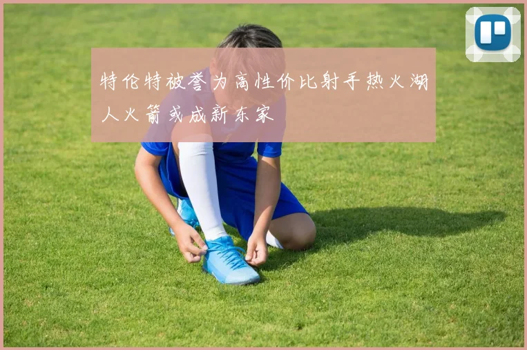 特伦特被誉为高性价比射手热火湖人火箭或成新东家