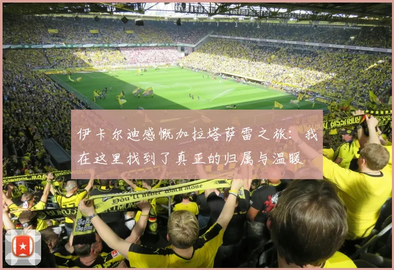 伊卡尔迪感慨加拉塔萨雷之旅：我在这里找到了真正的归属与温暖