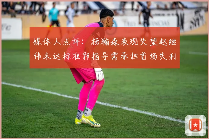 媒体人点评：杨瀚森表现失望赵继伟未达标准郭指导需承担首场失利责任