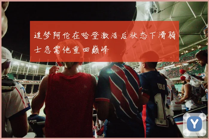 追梦阿伦在哈登激活后状态下滑骑士急需他重回巅峰