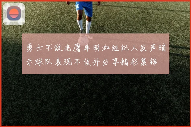 勇士不敌老鹰库明加经纪人发声暗示球队表现不佳并分享精彩集锦