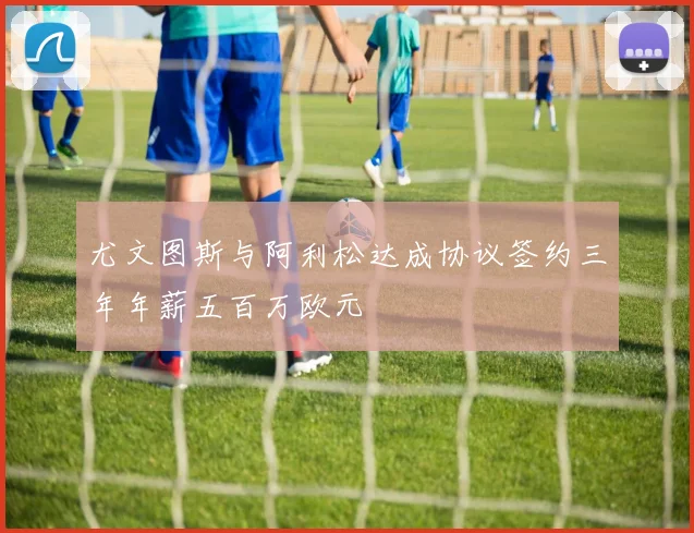 尤文图斯与阿利松达成协议签约三年年薪五百万欧元
