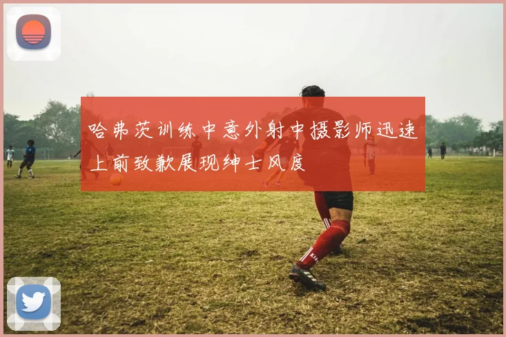 哈弗茨训练中意外射中摄影师迅速上前致歉展现绅士风度