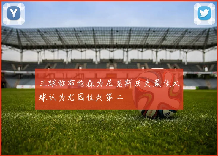 三球称布伦森为尼克斯历史最佳大球认为尤因位列第二