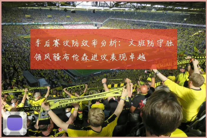 季后赛攻防效率分析：文班防守独领风骚布伦森进攻表现卓越