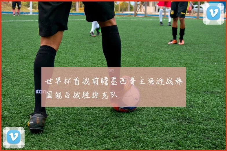 世界杯首战前瞻墨西哥主场迎战韩国能否战胜捷克队