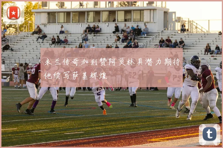 米兰传奇加利赞阿莫林具潜力期待他续写萨基辉煌