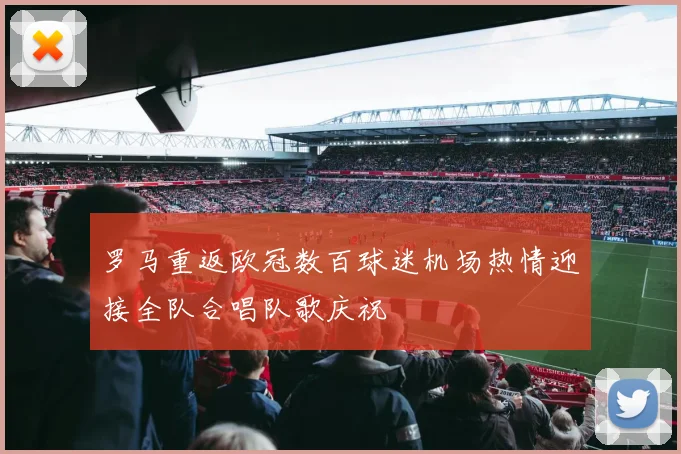 罗马重返欧冠数百球迷机场热情迎接全队合唱队歌庆祝