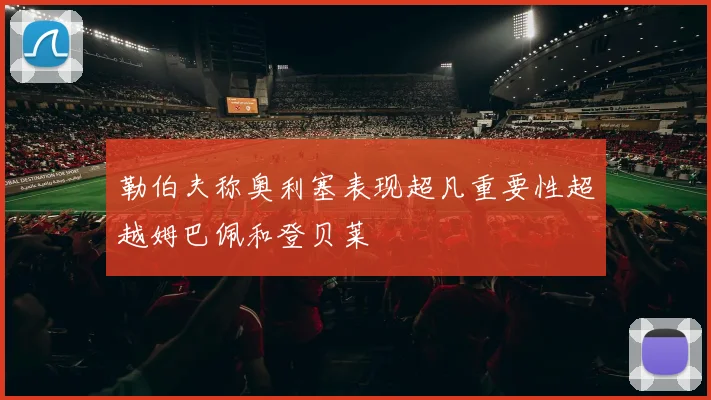 勒伯夫称奥利塞表现超凡重要性超越姆巴佩和登贝莱
