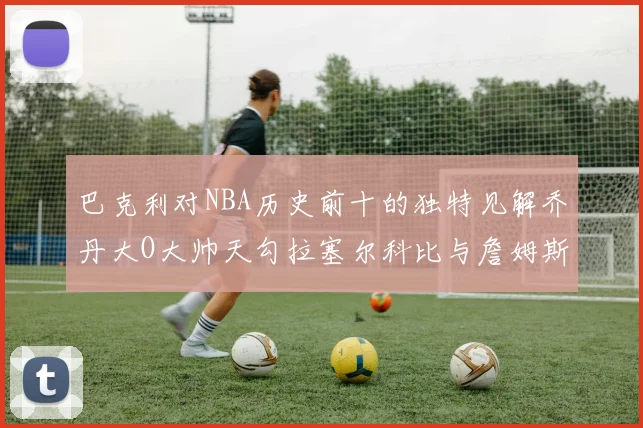 巴克利对NBA历史前十的独特见解乔丹大O大帅天勾拉塞尔科比与詹姆斯排名分析