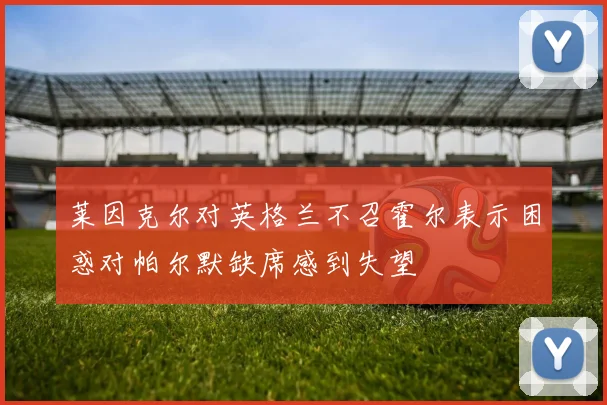 莱因克尔对英格兰不召霍尔表示困惑对帕尔默缺席感到失望