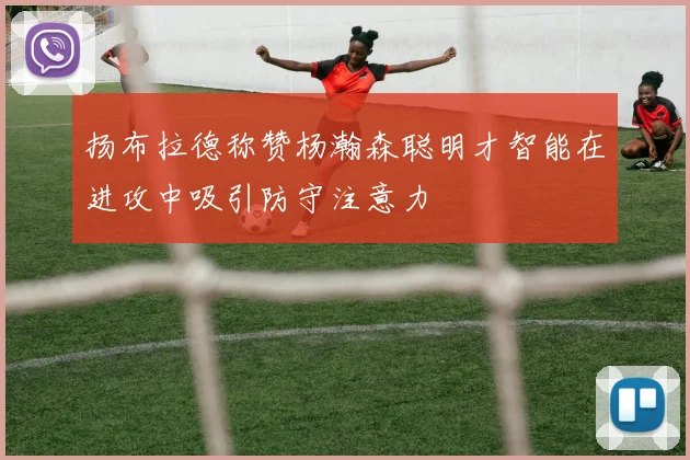 扬布拉德称赞杨瀚森聪明才智能在进攻中吸引防守注意力