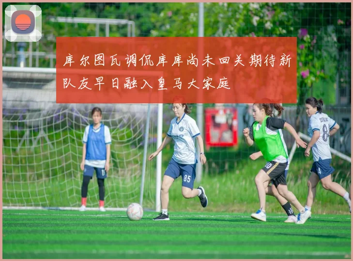 库尔图瓦调侃库库尚未回关期待新队友早日融入皇马大家庭
