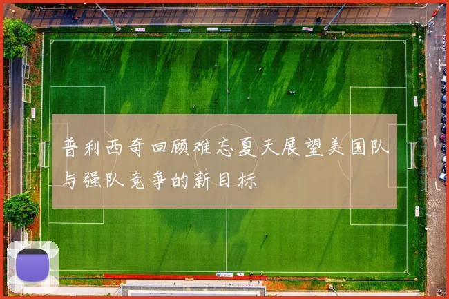 普利西奇回顾难忘夏天展望美国队与强队竞争的新目标