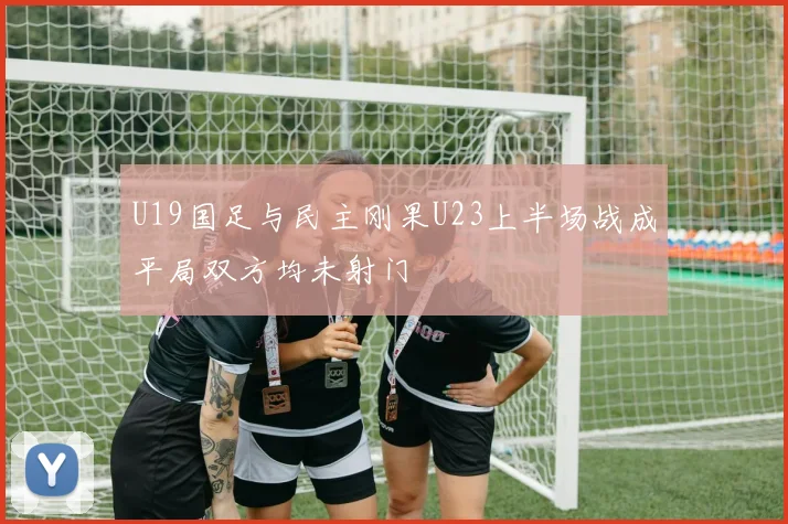U19国足与民主刚果U23上半场战成平局双方均未射门