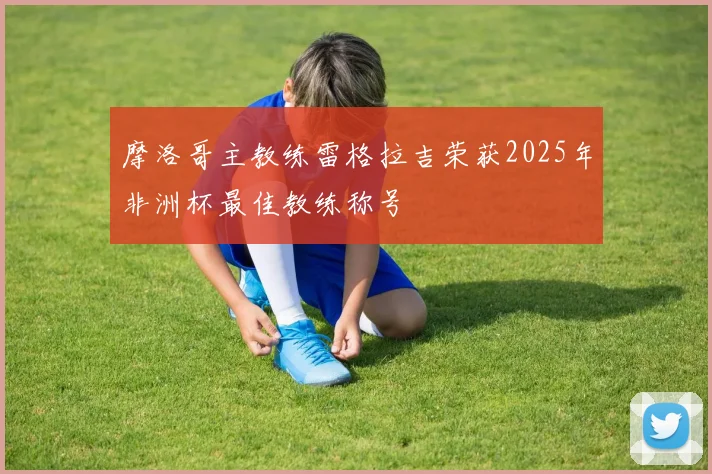 摩洛哥主教练雷格拉吉荣获2025年非洲杯最佳教练称号