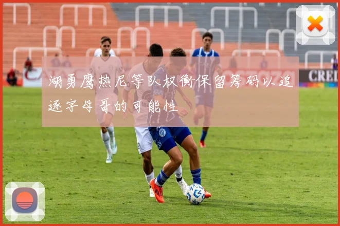 湖勇鹰热尼等队权衡保留筹码以追逐字母哥的可能性