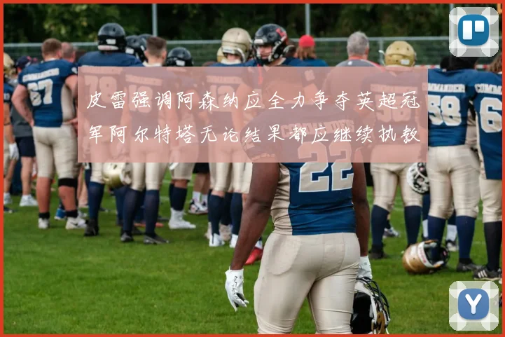皮雷强调阿森纳应全力争夺英超冠军阿尔特塔无论结果都应继续执教